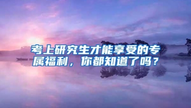 考上研究生才能享受的专属福利，你都知道了吗？