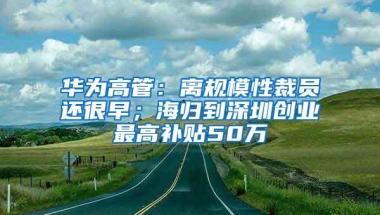 华为高管：离规模性裁员还很早；海归到深圳创业最高补贴50万