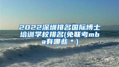 2022深圳排名国际博士培训学校排名(免联考mba有哪些＊)