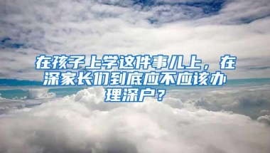 在孩子上学这件事儿上，在深家长们到底应不应该办理深户？