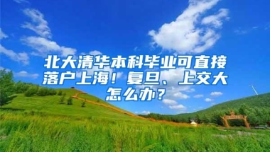 北大清华本科毕业可直接落户上海！复旦、上交大怎么办？