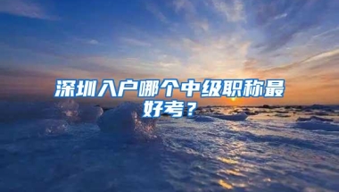 深圳入户哪个中级职称最好考？