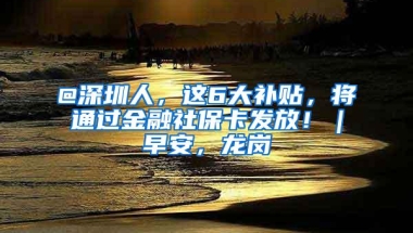 @深圳人，这6大补贴，将通过金融社保卡发放！｜早安，龙岗