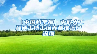 【中国科学报】中科大工程硕士博士培养基地落户深圳
