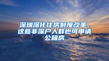 深圳深化住房制度改革，这些非深户人群也可申请公租房