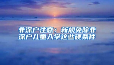 非深户注意：新规免除非深户儿童入学这些硬条件