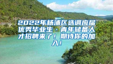 2022年杨浦区选调应届优秀毕业生·青年储备人才招聘来了！期待你的加入！