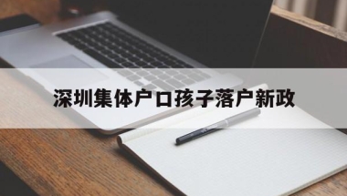 深圳集体户口孩子落户新政(深圳人才集体户口小孩落户政策)