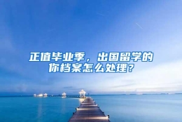 正值毕业季，出国留学的你档案怎么处理？