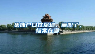 集体户口在深圳，离职了，档案在哪