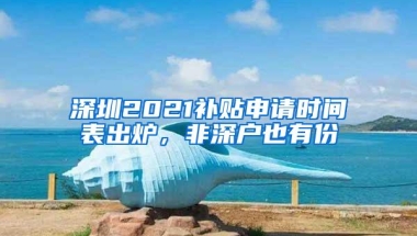 深圳2021补贴申请时间表出炉，非深户也有份