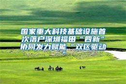 国家重大科技基础设施首次落户深圳福田“四新”协同发力赋能“双区驱动”