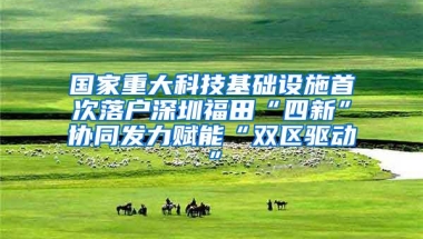 国家重大科技基础设施首次落户深圳福田“四新”协同发力赋能“双区驱动”