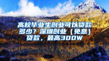 高校毕业生创业可以贷款多少？深圳创业（免息）贷款，最高300W