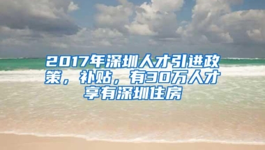 2017年深圳人才引进政策，补贴，有30万人才享有深圳住房