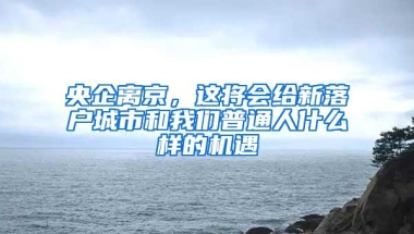 央企离京，这将会给新落户城市和我们普通人什么样的机遇