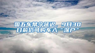 国五车禁令延迟，9月30日前仍可购车入“深户”