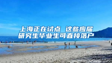 上海正在试点 这些应届研究生毕业生可直接落户