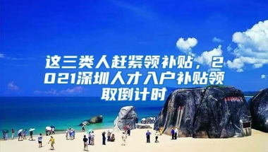 这三类人赶紧领补贴，2021深圳人才入户补贴领取倒计时