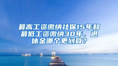 最高工资缴纳社保15年和最低工资缴纳30年，退休金哪个更划算？