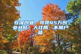 在深创业，可领45万创业补贴！人社局：不限户籍