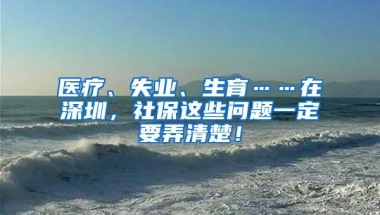 医疗、失业、生育……在深圳，社保这些问题一定要弄清楚！
