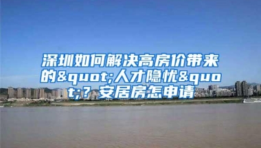深圳如何解决高房价带来的"人才隐忧"？安居房怎申请