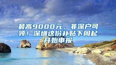 最高9000元，非深户可领！深圳这份补贴下周起开始申报