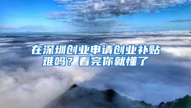 在深圳创业申请创业补贴难吗？看完你就懂了