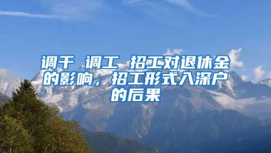调干 调工 招工对退休金的影响，招工形式入深户的后果