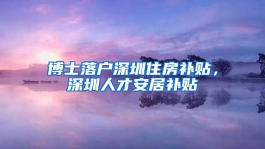博士落户深圳住房补贴，深圳人才安居补贴