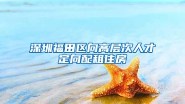 深圳福田区向高层次人才定向配租住房