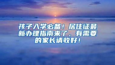 孩子入学必备！居住证最新办理指南来了，有需要的家长请收好！