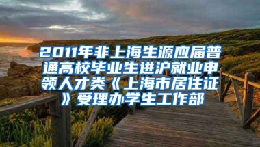 2011年非上海生源应届普通高校毕业生进沪就业申领人才类《上海市居住证》受理办学生工作部