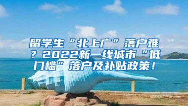 留学生“北上广”落户难？2022新一线城市“低门槛”落户及补贴政策！