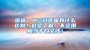 深圳一二三档医保有什么区别？赶紧了解！不会用相当于白交钱！