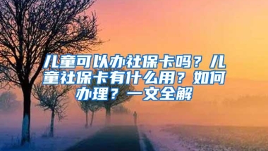 儿童可以办社保卡吗？儿童社保卡有什么用？如何办理？一文全解