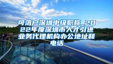可落户深圳中级职称_2022年度深圳市人才引进业务代理机构办公地址和电话