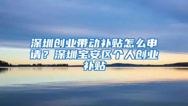 深圳创业带动补贴怎么申请？深圳宝安区个人创业补贴