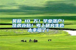 奖励 10 万！毕业落户！住房补贴！考上研究生也太幸福了！
