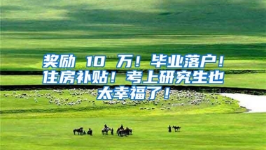 奖励 10 万！毕业落户！住房补贴！考上研究生也太幸福了！