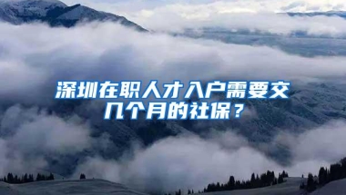深圳在职人才入户需要交几个月的社保？