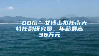 “00后”女博士拟任南大特任副研究员，年薪最高36万元