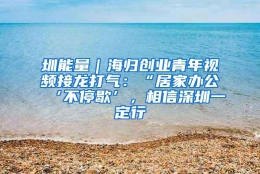 圳能量｜海归创业青年视频接龙打气：“居家办公‘不停歇’，相信深圳一定行