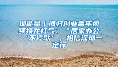 圳能量｜海归创业青年视频接龙打气：“居家办公‘不停歇’，相信深圳一定行