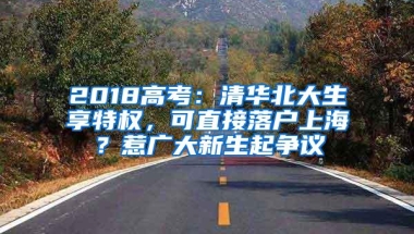 2018高考：清华北大生享特权，可直接落户上海？惹广大新生起争议