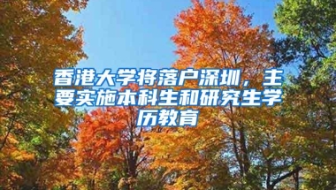 香港大学将落户深圳，主要实施本科生和研究生学历教育