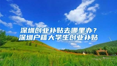深圳创业补贴去哪里办？深圳户籍大学生创业补贴