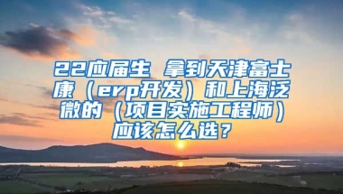22应届生 拿到天津富士康（erp开发）和上海泛微的（项目实施工程师）应该怎么选？