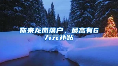 你来龙岗落户，最高有6万元补贴